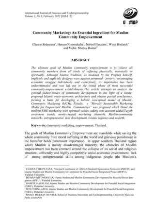 International Journal of Business and Technopreneurship
Volume 2, No.1, February 2012 [103-119]




       Community Marketing: An Essential Ingredient for Muslim
                   Community Empowerment
       Chairat Siripatana1, Hussen Niyomdecha2, Nabeel Hasalam3, Wisut Binlateh4
                                and Mohd. Murray Hunter5


                                         ABSTRACT

     The ultimate goal of Muslim community empowerment is to relieve all
     community members from all kinds of suffering physically, materially or
     spiritually. Although Islamic tradition, as modeled by the Prophet himself,
     implicitly and explicitly declares wars against perennial poverty, encouraging
     economic struggle individually and collectively, its importance has been
     underestimated and was left out in the initial phase of most successful
     community-empowerment establishments.This article attempts to analyze the
     general failure-modes of community development in the light of a newly-
     proposed Islamic socio-economic architecture and obtains partial conclusions,
     forming a basis for developing a holistic conceptual model of Muslim-
     Community Marketing (MCM). Finally, a “Morally Sustainable Marketing
     Model for Empowered Muslim Communities” was proposed which blend the
     modern SME marketing with spiritual values, taking into account Halal/Tayyib
     awareness trends, newly-created marketing channels, Muslim-community
     networks, entrepreneurial skill development, Islamic logistics and so forth.

     Keywords: community marketing, empowerment, Thailand.

The goals of Muslim Community Empowerment are manifolds while saving the
whole community from moral suffering in the world and grievous punishment in
the hereafter holds paramount importance. In upper southern Thailand region
where Muslim is mainly disadvantaged minority, the obstacles of Muslim
empowerment has been centered around the collapse of its social and religious
structure, unfriendly and highly competitive social-economic environment, lack
of strong entrepreneurial skills among indigenous people (the Muslims),


1
  CHAIRAT SIRIPATANA, Principal Coordinator of ASEAN Muslim Organization Network (AMRON) and
Islamic Studies and Muslim Community Development for Peaceful Social Integration Project (ISWU),
Walailak University.
2
  HUSSEN NIYOMDECHA, Islamic Studies and Muslim Community Development for Peaceful Social Inte-
gration (ISWU), Walailak University.
3
  NABEEL HASALAM, Islamic Studies and Muslim Community Development for Peaceful Social Integration
(ISWU), Walailak University.
4
  WISUT BIN LATEH, Islamic Studies and Muslim Community Development for Peaceful Social Integration
(ISWU), Walailak University.
5
  MOHD. MURRAY HUNTER, School of Business Innovation and Technopreneurship, University Malaysia
Perlis (UniMAP)
 