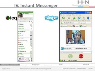 IV. Instant Messenger




Definition/Charakteristik                  Zielgruppe                 Ziele                             Botschaft

August 2010                 RWH Künzelsau, Seminar Medienmanagement       Christian Eiermann & Julia Elsinger   10/40
 