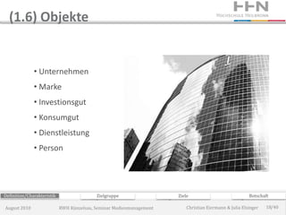 (1.6) Objekte


              • Unternehmen
              • Marke
              • Investionsgut
              • Konsumgut
              • Dienstleistung
              • Person




Definition/Charakteristik                  Zielgruppe                 Ziele                             Botschaft

August 2010                 RWH Künzelsau, Seminar Medienmanagement       Christian Eiermann & Julia Elsinger   18/40
 