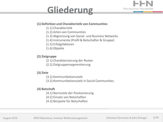 Gliederung
                (1) Definition und Charakteristik von Communities
                       (1.1) Charakteristik
                       (1.2) Arten von Communities
                       (1.3) Abgrenzung von Social- und Business Networks
                       (1.4) Instrumente (Profil & Botschafter & Gruppe)
                       (1.5) Erfolgsfaktoren
                       (1.6) Objekte

                (2) Zielgruppe
                        (2.1) Charakterisierung der Nutzer
                        (2.2) Zielgruppensegmentierung

                (3) Ziele
                        (3.1) Kommunikationsziele
                        (3.2) Kommunikationsziele in Social Communities

                (4) Botschaft
                       (4.1) Normziele der Positionierung
                       (4.2) Einsatz von Botschaften
                       (4.3) Beispiele für Botschaften



August 2010   RWH Künzelsau, Seminar Medienmanagement            Christian Eiermann & Julia Elsinger   2/40
 
