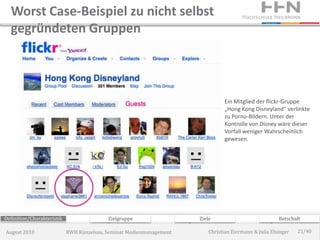 Worst Case-Beispiel zu nicht selbst
  gegründeten Gruppen



                                                                                Ein Mitglied der flickr-Gruppe
                                                                                „Hong Kong Disneyland“ verlinkte
                                                                                zu Porno-Bildern. Unter der
                                                                                Kontrolle von Disney wäre dieser
                                                                                Vorfall weniger Wahrscheinlich
                                                                                gewesen.




Definition/Charakteristik                  Zielgruppe                 Ziele                             Botschaft

August 2010                 RWH Künzelsau, Seminar Medienmanagement       Christian Eiermann & Julia Elsinger   21/40
 
