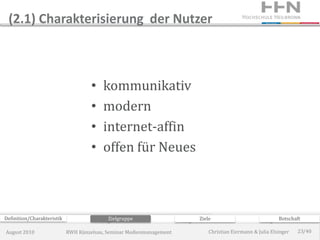 (2.1) Charakterisierung der Nutzer



                                     •   kommunikativ
                                     •   modern
                                     •   internet-affin
                                     •   offen für Neues



Definition/Charakteristik                  Zielgruppe                 Ziele                             Botschaft

August 2010                 RWH Künzelsau, Seminar Medienmanagement       Christian Eiermann & Julia Elsinger   23/40
 