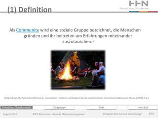 (1) Definition

      Als Community wird eine soziale Gruppe bezeichnet, die Menschen
             gründen und ihr beitreten um Erfahrungen miteinander
                                auszutauschen.1




 1 (Vgl. Schögel, M./Tomczek,T./Wentzel, D.: Communities – Chancen und Gefahren für die marktorientierte Unternehmensführung. In Thexis, 2005/5, S. 2.)



Definition/Charakteristik                           Zielgruppe                                     Ziele                                   Botschaft

August 2010                    RWH Künzelsau, Seminar Medienmanagement                                 Christian Eiermann & Julia Elsinger             3/40
 