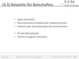 (4.3) Beispiele für Botschaften


              • Daten und Fakten
              • Neue technische Standards bzw. Produktneuheiten
              • Produkte oder Dienstleistungen des Unternehmens

              • Private Informationen
              • Themen zu eigenen Interessen




August 2010    RWH Künzelsau, Seminar Medienmanagement   Christian Eiermann & Julia Elsinger   38/40
 