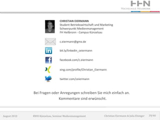 Bei Fragen oder Anregungen schreiben Sie mich einfach an.
                             Kommentare sind erwünscht.



August 2010   RWH Künzelsau, Seminar Medienmanagement   Christian Eiermann & Julia Elsinger   39/40
 