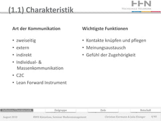 (1.1) Charakteristik

        Art der Kommunikation                                  Wichtigste Funktionen

        • zweiseitig                                           • Kontakte knüpfen und pflegen
        • extern                                               • Meinungsaustausch
        • indirekt                                             • Gefühl der Zugehörigkeit
        • Individual- &
          Massenkommunikation
        • C2C
        • Lean Forward Instrument




Definition/Charakteristik                  Zielgruppe                  Ziele                             Botschaft

August 2010                 RWH Künzelsau, Seminar Medienmanagement        Christian Eiermann & Julia Elsinger       4/40
 