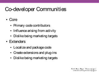 Co-developer Communities
●   Core
    ●   Primary code contributors
    ●   Influence arising from activity
    ●   Dislike being marketing targets
●   Extenders
    ●   Localize and package code
    ●   Create extensions and plug-ins
    ●   Dislike being marketing targets

                                          Cre dit: Simo n Phipps, " Co mmunity type s"
                                             we bmink. co m/e ssays/co mmunity-type s/
 