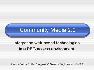 Community Media 2.0 Integrating web-based technologies in a PEG access environment Presentation to the Integrated Media Conference - 2/24/07 