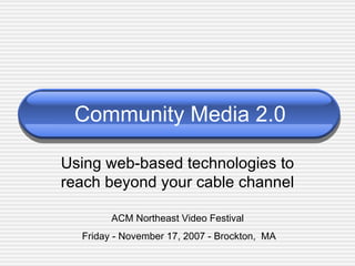 Community Media 2.0 Using web-based technologies to reach beyond your cable channel ACM Northeast Video Festival  Friday - November 17, 2007 - Brockton,  MA 