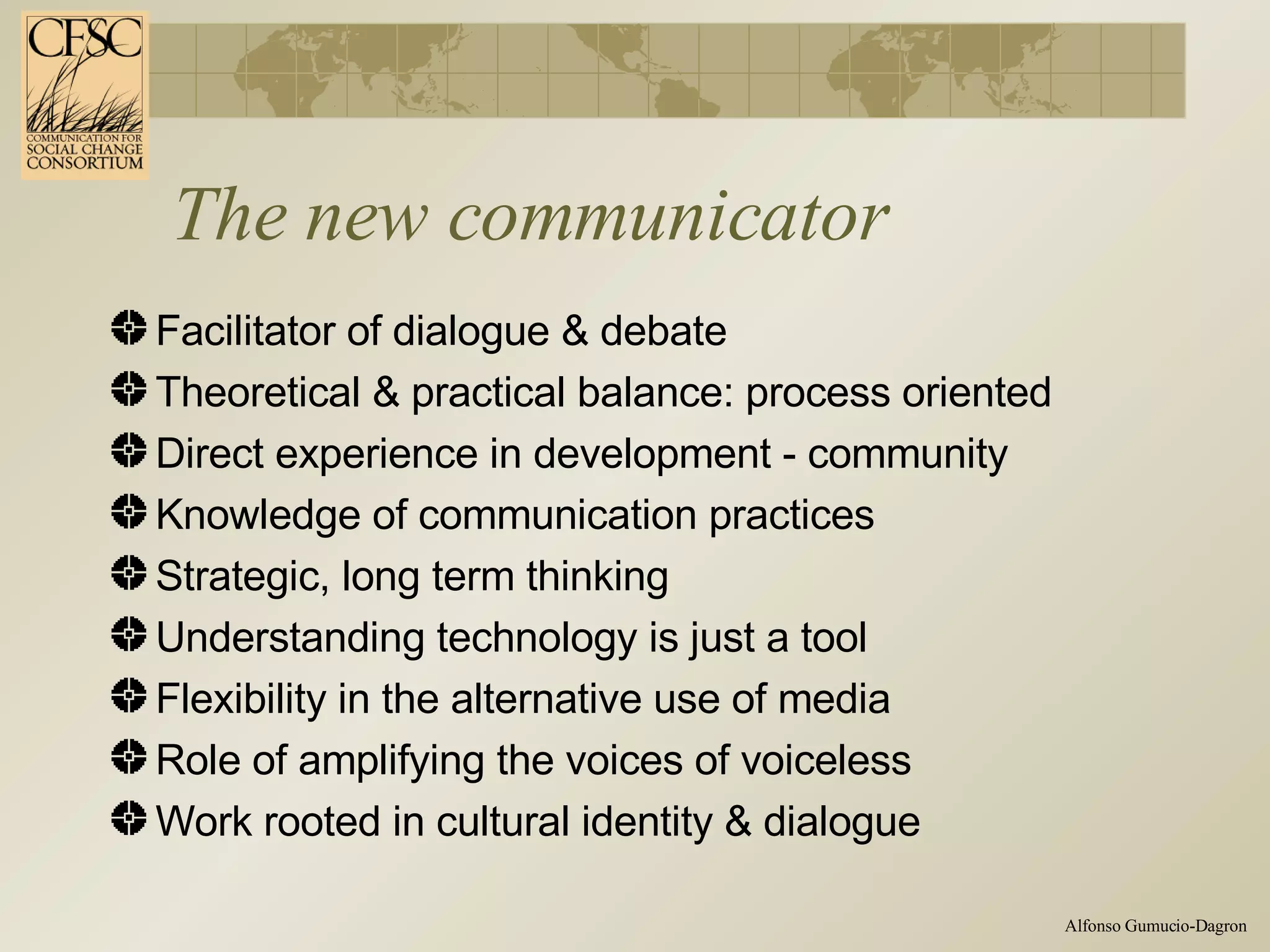 The new communicator Facilitator of dialogue & debate Theoretical & practical balance: process oriented Direct experience in development - community Knowledge of communication practices Strategic, long term thinking Understanding technology is just a tool Flexibility in the alternative use of media Role of amplifying the voices of voiceless Work rooted in cultural identity & dialogue 