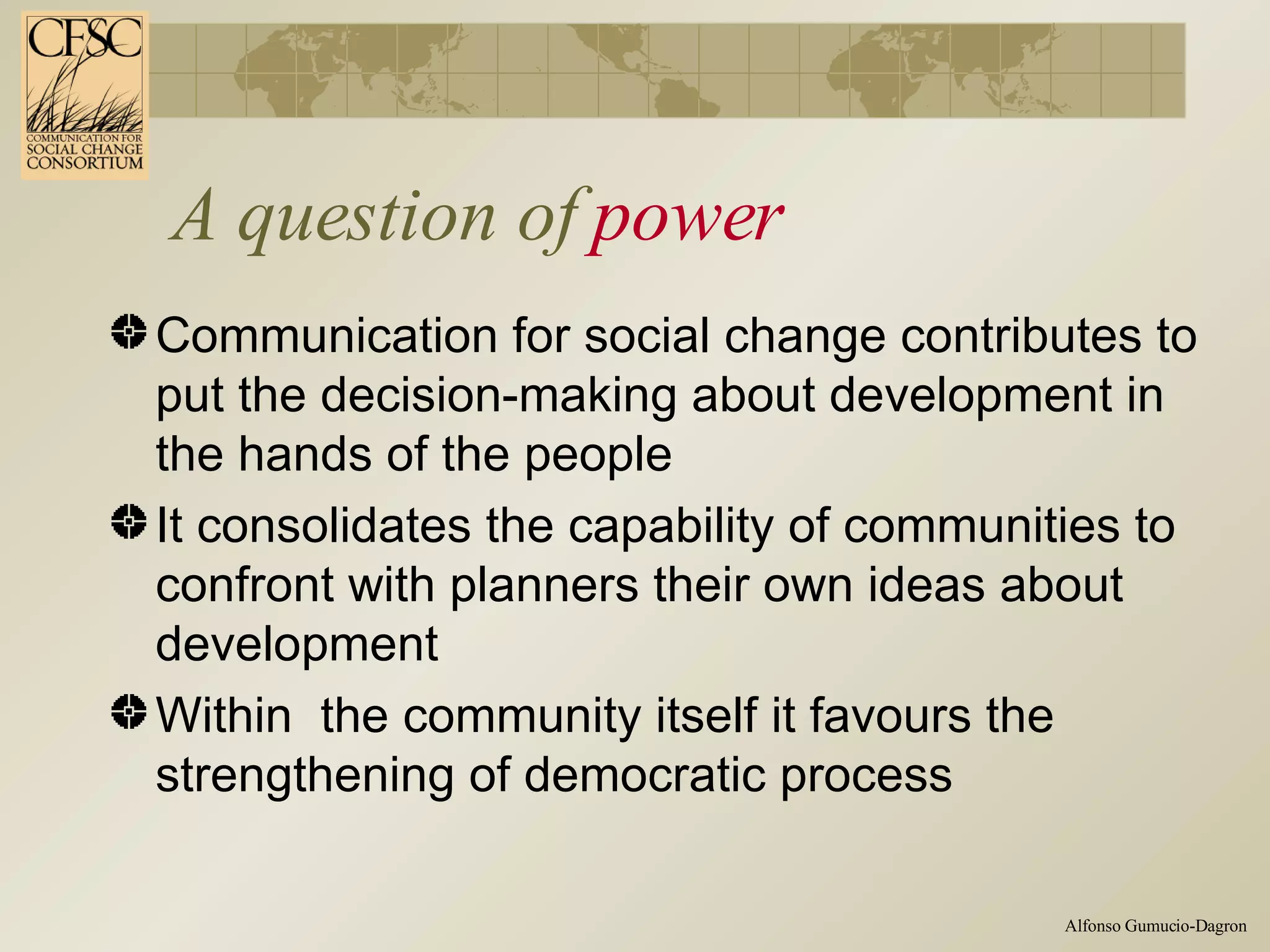 A question of  power Communication for social change contributes to put the decision-making about development in the hands of the people It consolidates the capability of communities to confront with planners their own ideas about development Within  the community itself it favours the strengthening of democratic process 