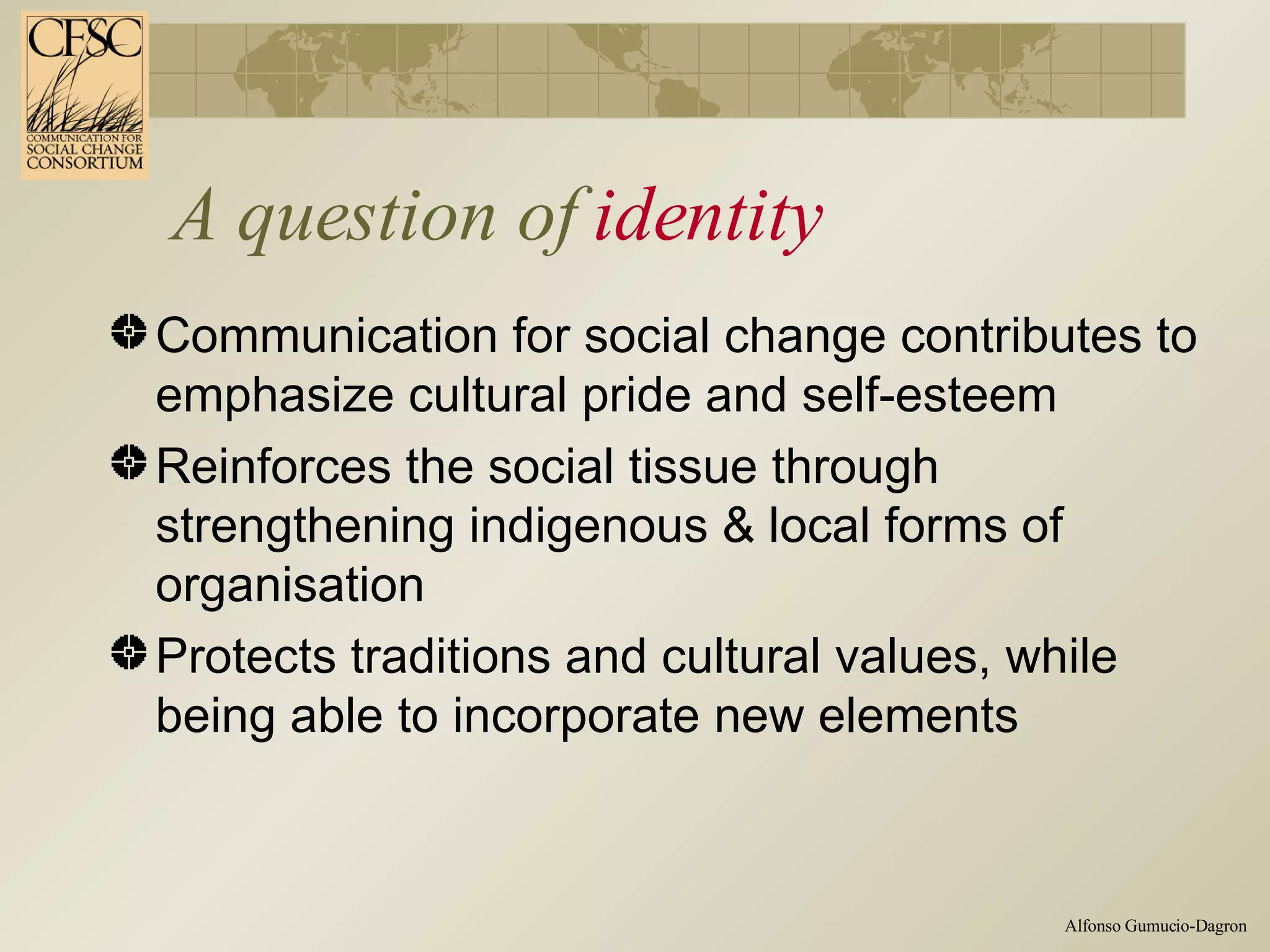 A question of  identity Communication for social change contributes to emphasize cultural pride and self-esteem Reinforces the social tissue through strengthening indigenous & local forms of organisation Protects traditions and cultural values, while being able to incorporate new elements 
