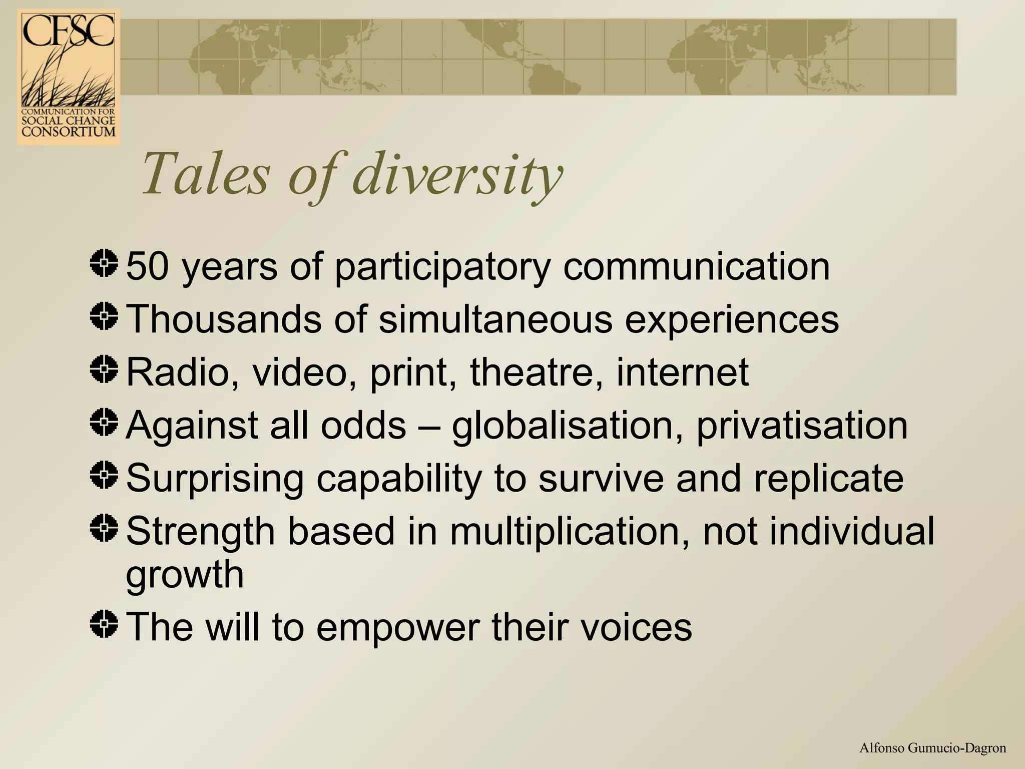 Tales of diversity 50 years of participatory communication Thousands of simultaneous experiences Radio, video, print, theatre, internet Against all odds – globalisation, privatisation Surprising capability to survive and replicate Strength based in multiplication, not individual growth The will to empower their voices  
