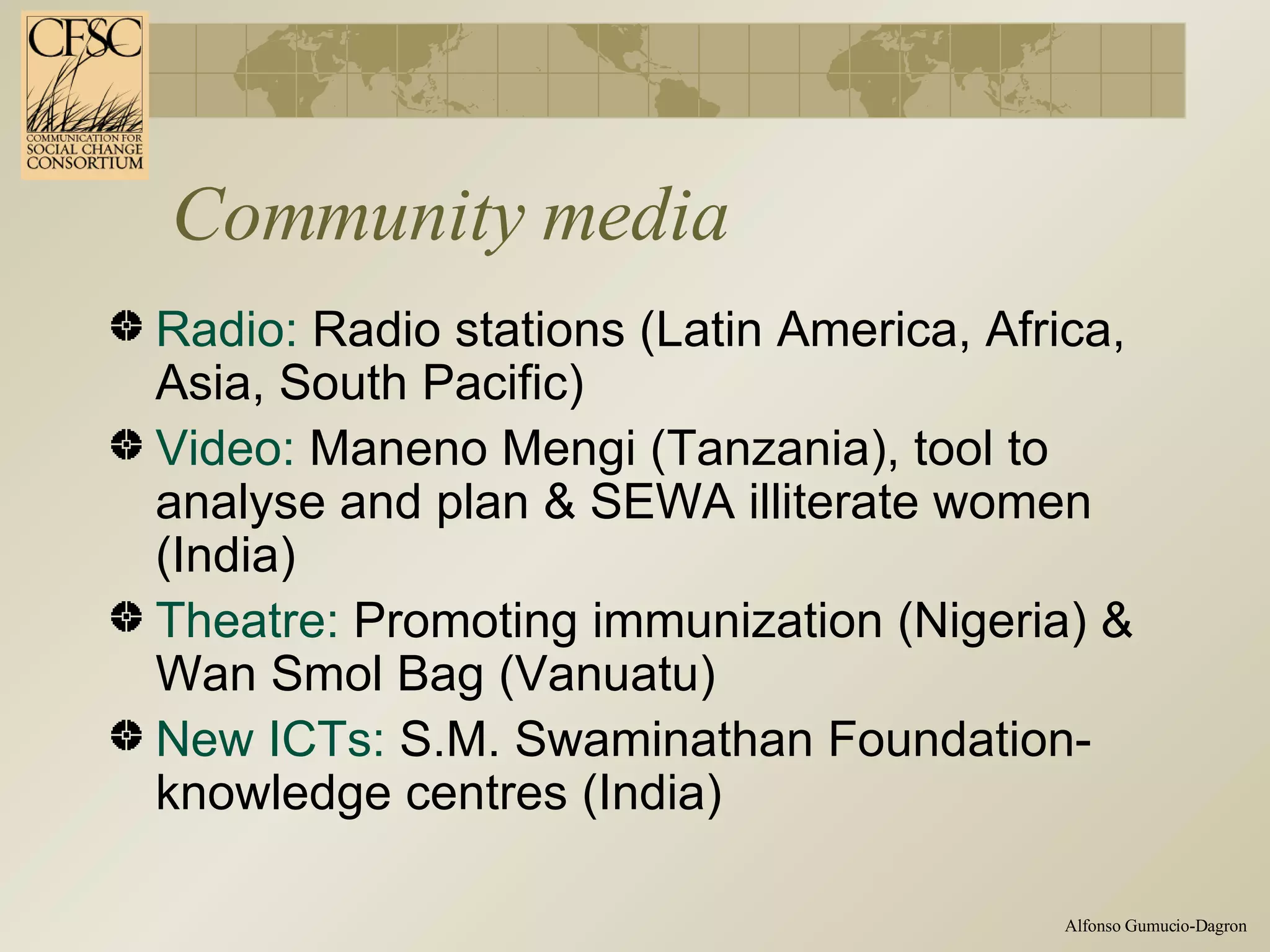 Community media Radio:  Radio stations (Latin America, Africa, Asia, South Pacific) Video:  Maneno Mengi (Tanzania), tool to analyse and plan & SEWA illiterate women (India) Theatre:  Promoting immunization (Nigeria) & Wan Smol Bag (Vanuatu) New ICTs:  S.M. Swaminathan Foundation- knowledge centres (India) 