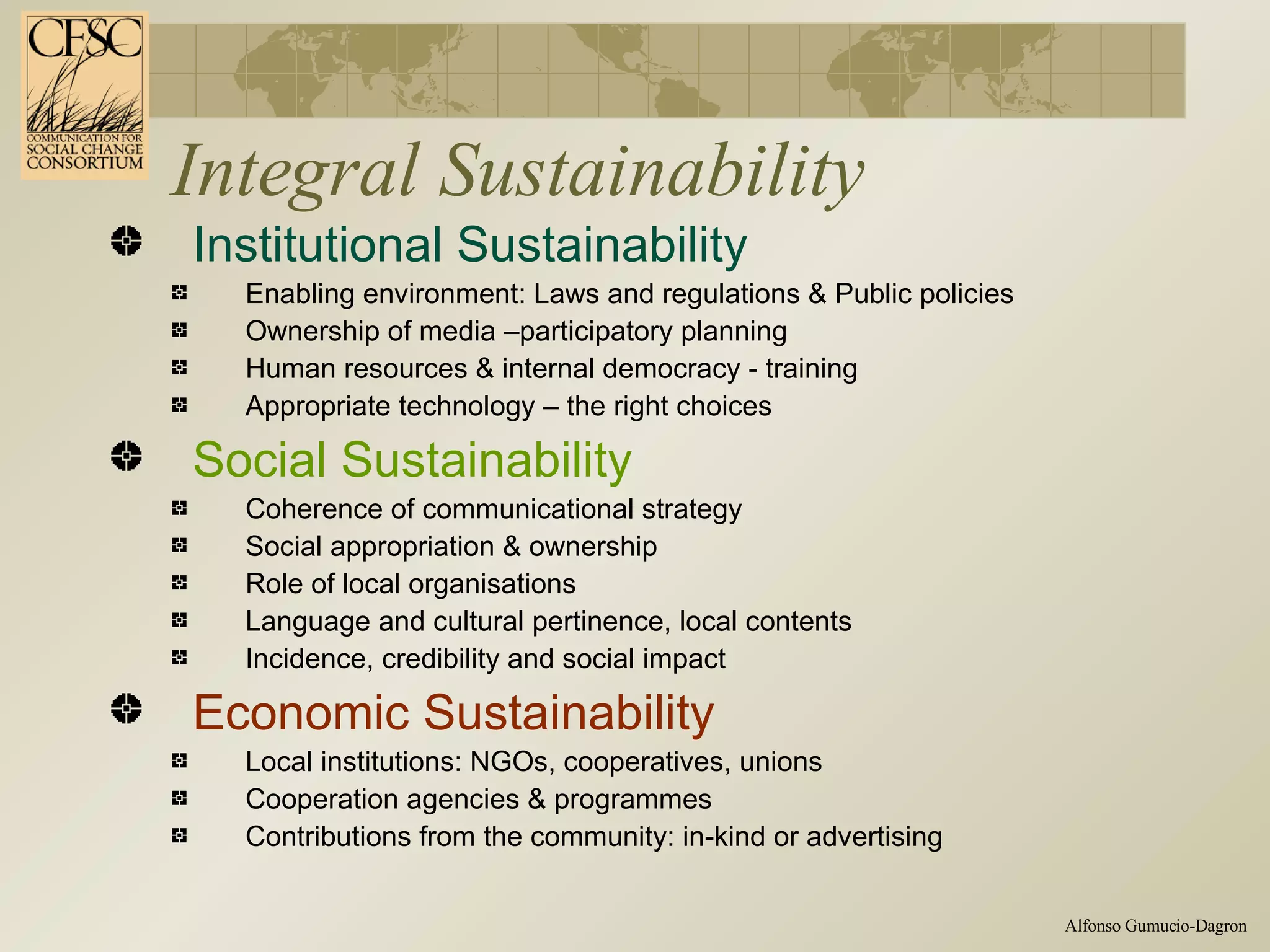 Integral Sustainability Institutional Sustainability Enabling environment: Laws and regulations & Public policies Ownership of media –participatory planning Human resources & internal democracy - training  Appropriate technology – the right choices Social Sustainability  Coherence of communicational strategy Social appropriation & ownership Role of local organisations Language and cultural pertinence, local contents Incidence, credibility and social impact Economic Sustainability Local institutions: NGOs, cooperatives, unions Cooperation agencies & programmes  Contributions from the community: in-kind or advertising 