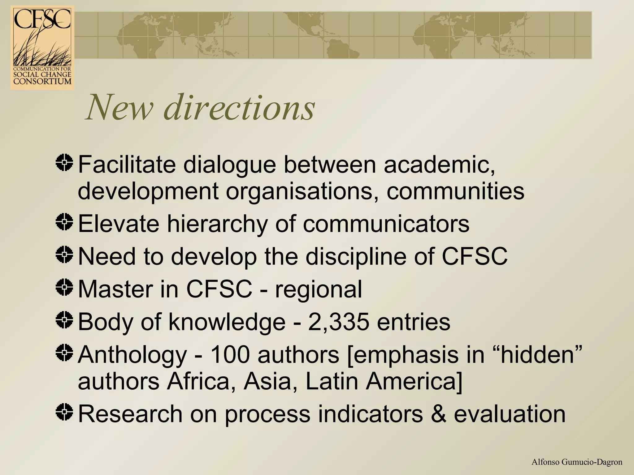 New directions Facilitate dialogue between academic,  development organisations, communities  Elevate hierarchy of communicators  Need to develop the discipline of CFSC Master in CFSC - regional Body of knowledge - 2,335 entries Anthology - 100 authors [emphasis in “hidden” authors Africa, Asia, Latin America] Research on process indicators & evaluation 