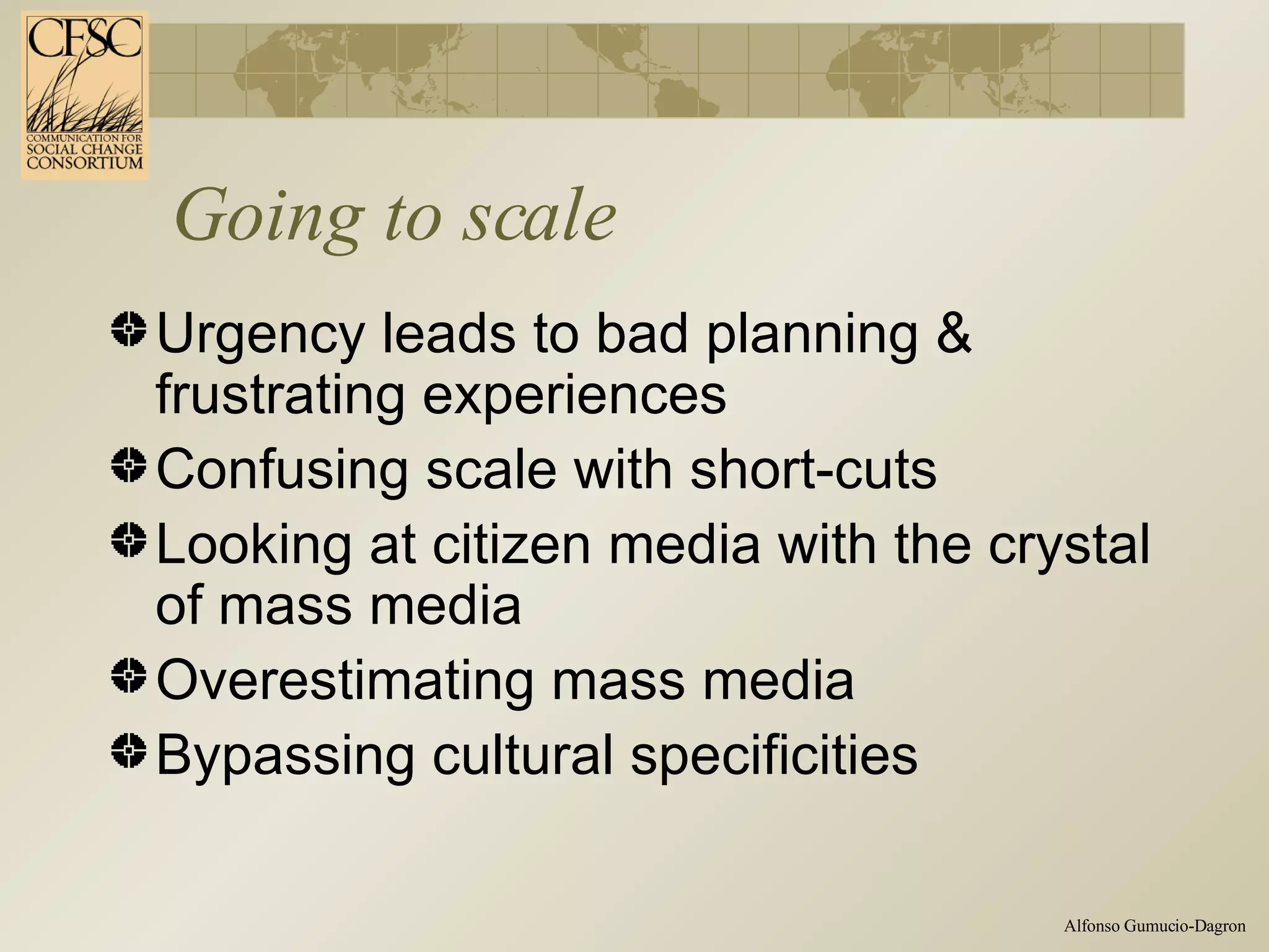 Going to scale Urgency leads to bad planning & frustrating experiences Confusing scale with short-cuts Looking at citizen media with the crystal of mass media Overestimating mass media Bypassing cultural specificities  