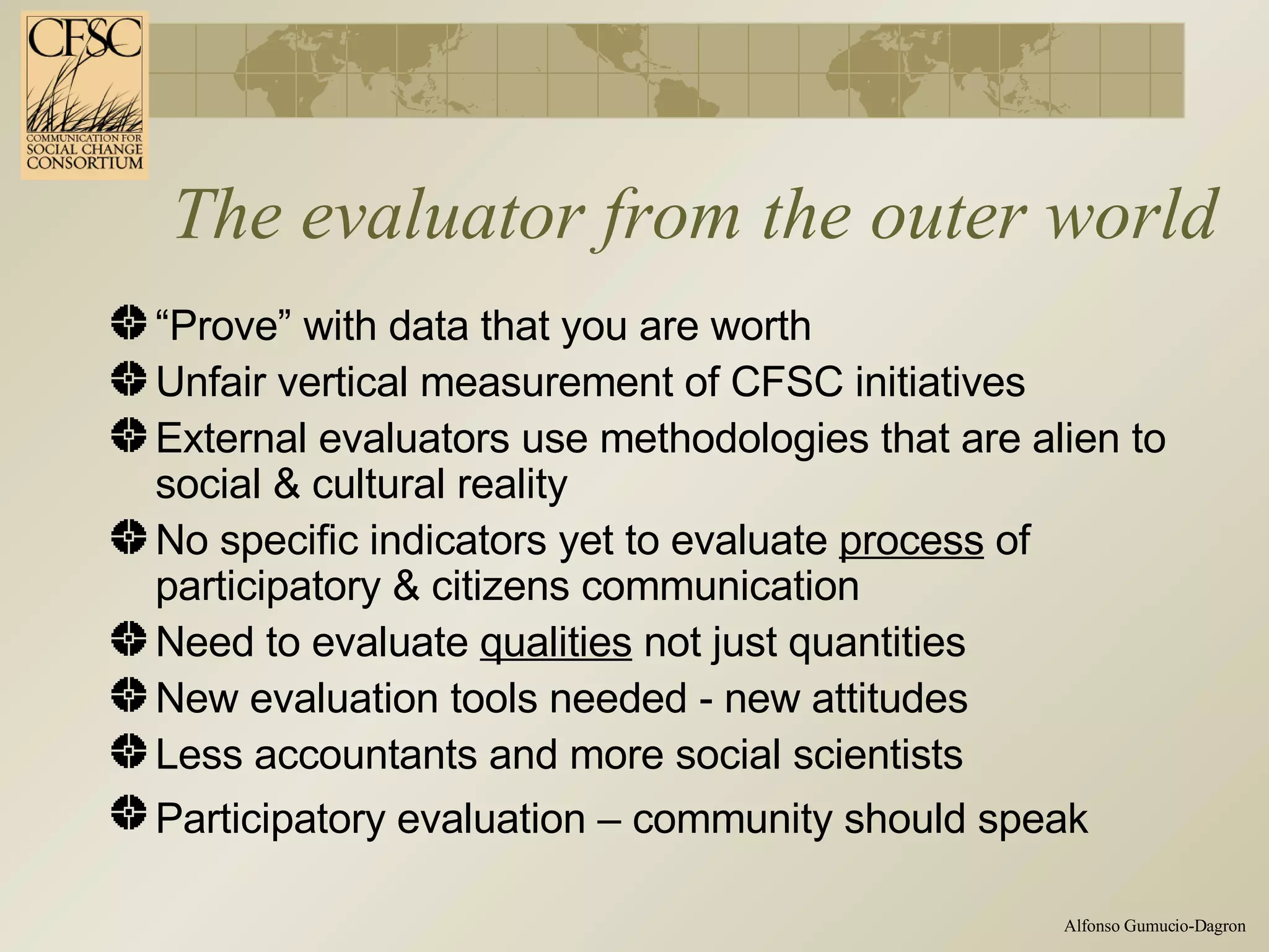 The evaluator from the outer world “ Prove” with data that you are worth Unfair vertical measurement of CFSC initiatives External evaluators use methodologies that are alien to social & cultural reality  No specific indicators yet to evaluate  process  of participatory & citizens communication Need to evaluate  qualities  not just quantities New evaluation tools needed - new attitudes Less accountants and more social scientists Participatory evaluation  –  community should speak   
