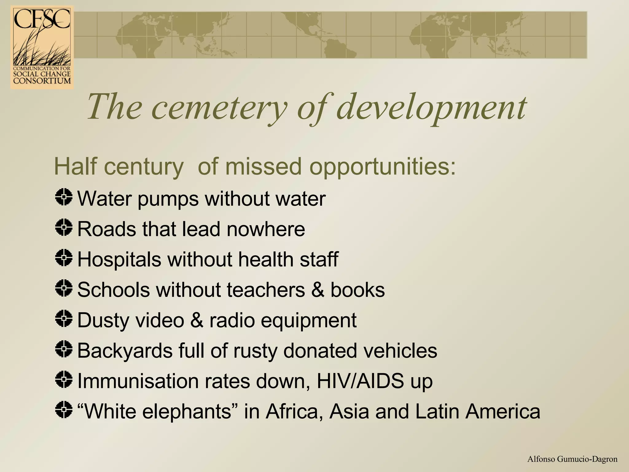 The cemetery of development Half century  of missed opportunities: Water pumps without water Roads that lead nowhere Hospitals without health staff Schools without teachers & books Dusty video & radio equipment  Backyards full of rusty donated vehicles Immunisation rates down, HIV/AIDS up “ White elephants” in Africa, Asia and Latin America 