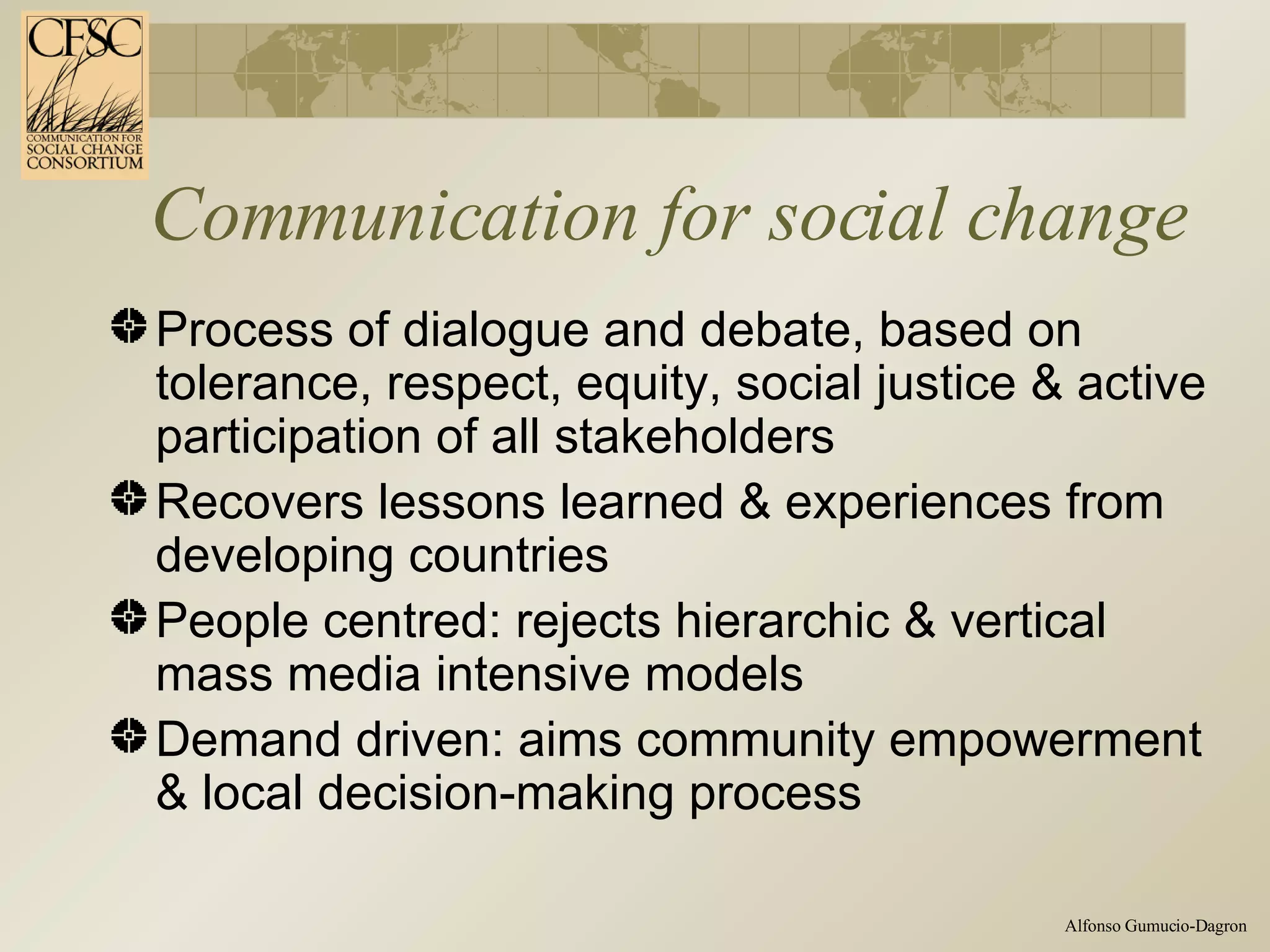 Communication for social change Process of dialogue and debate, based on tolerance, respect, equity, social justice & active participation of all stakeholders  Recovers lessons learned & experiences from developing countries People centred: rejects hierarchic & vertical mass media intensive models  Demand driven:  aims community empowerment & local decision-making process 