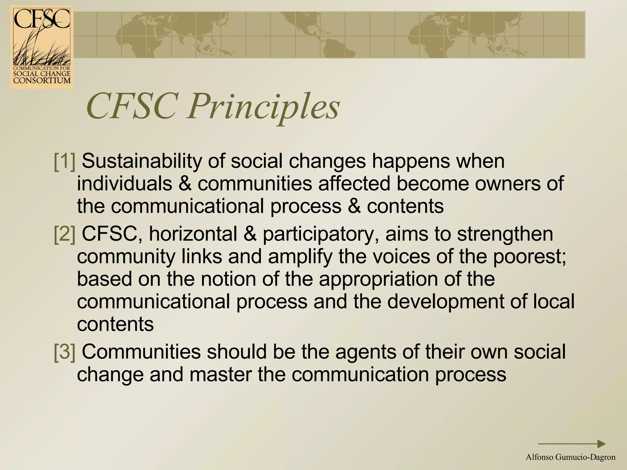 CFSC Principles [1]  Sustainability of social changes happens when individuals & communities affected become owners of the communicational process & contents  [2]  CFSC, horizontal & participatory, aims to strengthen community links and amplify the voices of the poorest; based on the notion of the appropriation of the communicational process and the development of local contents [3]  Communities should be the agents of their own social change and master the communication process  