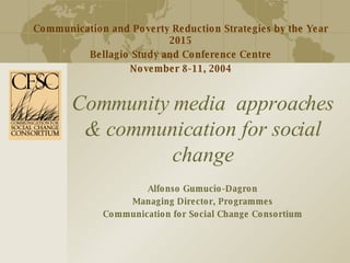 Community media  approaches & communication for social change Alfonso Gumucio-Dagron Managing Director, Programmes Communication for Social Change Consortium Communication and Poverty Reduction Strategies by the Year 2015 Bellagio Study and Conference Centre November 8-11, 2004 