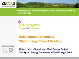 www.zecs.euwww.zecos.eu
Ballynagran Community
Wind Energy Project Briefing
Hubert Laird - Team Lead, Wind Energy Project
Tim Ryan - Energy Consultant - Wind Energy Team
Ballynagran – Wind Energy Project Community Meeting
16th
July 2014
 