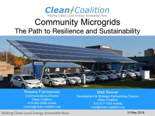 Making Clean Local Energy Accessible Now
Community Microgrids
The Path to Resilience and Sustainability
10 May 2018
Rosana Francescato
Communications Director
Clean Coalition
415-282-2488 mobile
rosana@clean-coalition.org
Matt Renner
Development & Strategic Partnerships Director
Clean Coalition
510-517-1343 mobile
matt@clean-coalition.org
 
