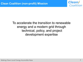 Making Clean Local Energy Accessible Now 2
Clean Coalition (non-profit) Mission
To accelerate the transition to renewable
energy and a modern grid through
technical, policy, and project
development expertise
 