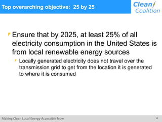 Making Clean Local Energy Accessible Now 4
Top overarching objective: 25 by 25
Ensure that by 2025, at least 25% of all
electricity consumption in the United States is
from local renewable energy sources
Locally generated electricity does not travel over the
transmission grid to get from the location it is generated
to where it is consumed
 