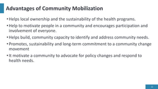 Advantages of Community Mobilization
•Helps local ownership and the sustainability of the health programs.
•Help to motivate people in a community and encourages participation and
involvement of everyone.
•Helps build, community capacity to identify and address community needs.
•Promotes, sustainability and long-term commitment to a community change
movement
•It motivate a community to advocate for policy changes and respond to
health needs.
12
 