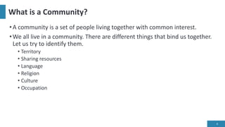 What is a Community?
•A community is a set of people living together with common interest.
•We all live in a community. There are different things that bind us together.
Let us try to identify them.
• Territory
• Sharing resources
• Language
• Religion
• Culture
• Occupation
4
 