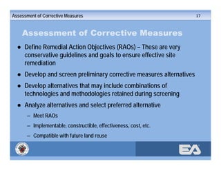 ®
Assessment of Corrective Measures
● Define Remedial Action Objectives (RAOs) – These are very
conservative guidelines and goals to ensure effective site
remediation
● Develop and screen preliminary corrective measures alternatives
● Develop alternatives that may include combinations of
technologies and methodologies retained during screening
● Analyze alternatives and select preferred alternative
– Meet RAOs
– Implementable, constructible, effectiveness, cost, etc.
– Compatible with future land reuse
Assessment of Corrective Measures 17
 
