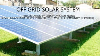 OFF GRID SOLAR SYSTEM
PRESENTATION BY SOLOMON OKOT NONO
BOSCO UGANDA(BATTERY OPERATED SYSTEMS FOR COMMUNITY NETWORK)
 