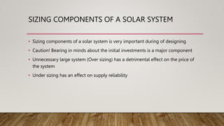 SIZING COMPONENTS OF A SOLAR SYSTEM
• Sizing components of a solar system is very important during of designing
• Caution! Bearing in minds about the initial investments is a major component
• Unnecessary large system (Over sizing) has a detrimental effect on the price of
the system
• Under sizing has an effect on supply reliability
 