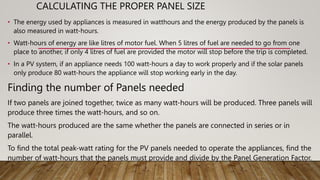 CALCULATING THE PROPER PANEL SIZE
• The energy used by appliances is measured in watthours and the energy produced by the panels is
also measured in watt-hours.
• Watt-hours of energy are like litres of motor fuel. When 5 litres of fuel are needed to go from one
place to another, if only 4 litres of fuel are provided the motor will stop before the trip is completed.
• In a PV system, if an appliance needs 100 watt-hours a day to work properly and if the solar panels
only produce 80 watt-hours the appliance will stop working early in the day.
Finding the number of Panels needed
If two panels are joined together, twice as many watt-hours will be produced. Three panels will
produce three times the watt-hours, and so on.
The watt-hours produced are the same whether the panels are connected in series or in
parallel.
To find the total peak-watt rating for the PV panels needed to operate the appliances, find the
number of watt-hours that the panels must provide and divide by the Panel Generation Factor.
 