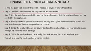 FINDING THE NUMBER OF PANELS NEEDED
• To find the peak-watt capacity that will be needed in a system follow these steps:
• Step 1. Calculate the watt-hours per day for each appliance used.
• Step 2. Add the watt-hours needed for each of the appliances to find the total watt-hours per day
needed by the appliances.
• Step 3. Multiply the total appliance watt-hours per day by 1.3 (30% loses considered) to find the
total watt-hours per day that the panels must provide
• Step 4. Divide the total watt-hours per day by the Panel Generation Factor for your climate (e.g in
average 4.5 sunshine hours per day)
• Step 5. Divide the total peak-watt capacity by the peak watts of the panels available to you.
• This will give you the exact number of panels needed.
 