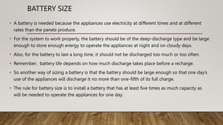 BATTERY SIZE
• A battery is needed because the appliances use electricity at different times and at different
rates than the panels produce.
• For the system to work properly, the battery should be of the deep-discharge type and be large
enough to store enough energy to operate the appliances at night and on cloudy days.
• Also, for the battery to last a long time, it should not be discharged too much or too often.
• Remember; battery life depends on how much discharge takes place before a recharge.
• So another way of sizing a battery is that the battery should be large enough so that one day’s
use of the appliances will discharge it no more than one-fifth of its full charge.
• The rule for battery size is to install a battery that has at least five times as much capacity as
will be needed to operate the appliances for one day.
 