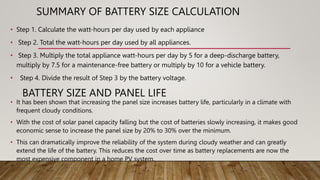 SUMMARY OF BATTERY SIZE CALCULATION
• Step 1. Calculate the watt-hours per day used by each appliance
• Step 2. Total the watt-hours per day used by all appliances.
• Step 3. Multiply the total appliance watt-hours per day by 5 for a deep-discharge battery,
multiply by 7.5 for a maintenance-free battery or multiply by 10 for a vehicle battery.
• Step 4. Divide the result of Step 3 by the battery voltage.
BATTERY SIZE AND PANEL LIFE
• It has been shown that increasing the panel size increases battery life, particularly in a climate with
frequent cloudy conditions.
• With the cost of solar panel capacity falling but the cost of batteries slowly increasing, it makes good
economic sense to increase the panel size by 20% to 30% over the minimum.
• This can dramatically improve the reliability of the system during cloudy weather and can greatly
extend the life of the battery. This reduces the cost over time as battery replacements are now the
most expensive component in a home PV system.
 