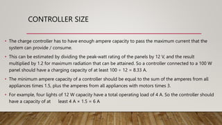 CONTROLLER SIZE
• The charge controller has to have enough ampere capacity to pass the maximum current that the
system can provide / consume.
• This can be estimated by dividing the peak-watt rating of the panels by 12 V, and the result
multiplied by 1.2 for maximum radiation that can be attained. So a controller connected to a 100 W
panel should have a charging capacity of at least 100 ÷ 12 = 8.33 A.
• The minimum ampere capacity of a controller should be equal to the sum of the amperes from all
appliances times 1.5, plus the amperes from all appliances with motors times 3.
• For example, four lights of 12 W capacity have a total operating load of 4 A. So the controller should
have a capacity of at least 4 A × 1.5 = 6 A
 