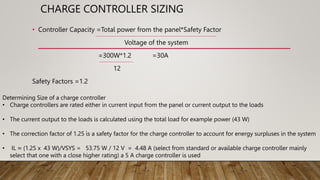 CHARGE CONTROLLER SIZING
• Controller Capacity =Total power from the panel*Safety Factor
Voltage of the system
=300W*1.2 =30A
12
Safety Factors =1.2
Determining Size of a charge controller
• Charge controllers are rated either in current input from the panel or current output to the loads
• The current output to the loads is calculated using the total load for example power (43 W)
• The correction factor of 1.25 is a safety factor for the charge controller to account for energy surpluses in the system
• IL ≈ (1.25 x 43 W)/VSYS = 53.75 W / 12 V = 4.48 A (select from standard or available charge controller mainly
select that one with a close higher rating) a 5 A charge controller is used
 