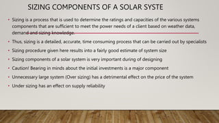SIZING COMPONENTS OF A SOLAR SYSTE
• Sizing is a process that is used to determine the ratings and capacities of the various systems
components that are sufficient to meet the power needs of a client based on weather data,
demand and sizing knowledge.
• Thus, sizing is a detailed, accurate, time consuming process that can be carried out by specialists
• Sizing procedure given here results into a fairly good estimate of system size
• Sizing components of a solar system is very important during of designing
• Caution! Bearing in minds about the initial investments is a major component
• Unnecessary large system (Over sizing) has a detrimental effect on the price of the system
• Under sizing has an effect on supply reliability
 