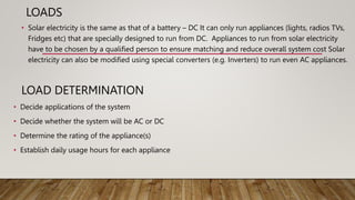 LOADS
• Solar electricity is the same as that of a battery – DC It can only run appliances (lights, radios TVs,
Fridges etc) that are specially designed to run from DC. Appliances to run from solar electricity
have to be chosen by a qualified person to ensure matching and reduce overall system cost Solar
electricity can also be modified using special converters (e.g. Inverters) to run even AC appliances.
LOAD DETERMINATION
• Decide applications of the system
• Decide whether the system will be AC or DC
• Determine the rating of the appliance(s)
• Establish daily usage hours for each appliance
 