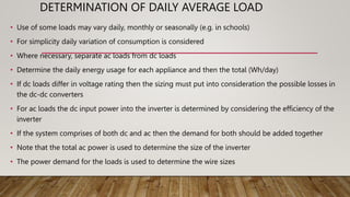 DETERMINATION OF DAILY AVERAGE LOAD
• Use of some loads may vary daily, monthly or seasonally (e.g. in schools)
• For simplicity daily variation of consumption is considered
• Where necessary, separate ac loads from dc loads
• Determine the daily energy usage for each appliance and then the total (Wh/day)
• If dc loads differ in voltage rating then the sizing must put into consideration the possible losses in
the dc-dc converters
• For ac loads the dc input power into the inverter is determined by considering the efficiency of the
inverter
• If the system comprises of both dc and ac then the demand for both should be added together
• Note that the total ac power is used to determine the size of the inverter
• The power demand for the loads is used to determine the wire sizes
 