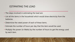 ESTIMATING THE LOAD
• The steps involved in estimating the load are:
• List all the items in the household which would draw electricity from the
batteries.
• Determine the rated power of each of these items.
• Estimate the number of hours per day that the item would be used.
• Multiply the power (in Watts) by the number of hours to get the energy used
by each item.
 