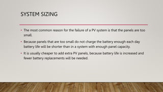 SYSTEM SIZING
• The most common reason for the failure of a PV system is that the panels are too
small.
• Because panels that are too small do not charge the battery enough each day
battery life will be shorter than in a system with enough panel capacity.
• It is usually cheaper to add extra PV panels, because battery life is increased and
fewer battery replacements will be needed.
 
