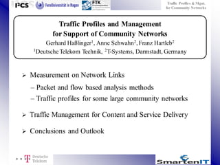 Traffic Profiles & Mgnt.
for Community Networks

Traffic Profiles and Management
for Support of Community Networks
Gerhard Haßlinger1, Anne Schwahn 2, Franz Hartleb2
1Deutsche Telekom Technik, 2 T-Systems, Darmstadt, Germany



Measurement on Network Links
– Packet and flow based analysis methods
– Traffic profiles for some large community networks



Traffic Management for Content and Service Delivery



Conclusions and Outlook

 