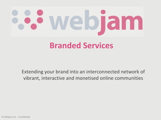 Branded Services Extending your brand into an interconnected network of  vibrant, interactive and monetised online communities © Webjam Ltd  - Confidential 
