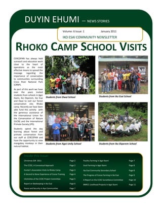 DUYIN EHUMI —                                                    NEWS STORIES

                                                      Volume: 6 Issue: 1                   January 2011

                                                      IKO ESAI COMMUNITY NEWSLETTER


 RHOKO CAMP SCHOOL VISITS
CERCOPAN has always held
outreach and education work
close to the heart of
operations as the most
effective means to spread the
message     regarding     the
importance of conservation
to communities surrounding
Cross River National Park
(CRNP).
As part of this work we have
over the years invited
students from schools in Agoi
                                  Students from Owai School                              Students from Iko Esai School
Ibami, Iko Ekperem, Iko Esai
and Owai to visit our forest
conservation site; Rhoko
camp. Recently we have been
able fund this activity with
the generous assistance of
the International Union for
the Conservation of Nature
(IUCN) and the International
Primate Society (IPS).
Students spend the day
learning about forest and
primate conservation from
our staff at CERCOPAN and
have the opportunity to view
mangabey monkeys in their         Students from Agoi Unity School                        Students from Iko Ekperem School
natural habitat.



          Inside this issue:
          Christmas Gift 2011                              Page 2      Poultry Farming in Agoi Ibami                 Page 7

          The CCDC; A Conceotual Approach                  Page 2      Snail Farming in Agoi Ibami                   Page 8

          Hunter’s Association Visits to Rhoko Camp        Page 3      Iko Esai Community Secondary School           Page 8
          A Second to None Experience of Cocoa Training    Page 4      The Progress of Cocoa Farming in Iko Esai     Page 9
          CActivities of the CCDC Project Committee        Page 5      A Report on the CCDC Surveillance Committee   Page 10
          Report on Beekeeping in Iko Esai                 Page 6      BNRCC Livelihood Projects in Agoi Ibami       Page 11
          Peace and Security in Ayo Communities            Page 7
 