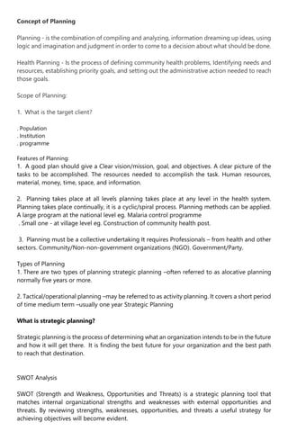 Concept of Planning
Planning - is the combination of compiling and analyzing, information dreaming up ideas, using
logic and imagination and judgment in order to come to a decision about what should be done.
Health Planning - Is the process of defining community health problems, Identifying needs and
resources, establishing priority goals, and setting out the administrative action needed to reach
those goals.
Scope of Planning:
1. What is the target client?
. Population
. Institution
. programme
Features of Planning:
1. A good plan should give a Clear vision/mission, goal, and objectives. A clear picture of the
tasks to be accomplished. The resources needed to accomplish the task. Human resources,
material, money, time, space, and information.
2. Planning takes place at all levels planning takes place at any level in the health system.
Planning takes place continually, it is a cyclic/spiral process. Planning methods can be applied.
A large program at the national level eg. Malaria control programme
. Small one - at village level eg. Construction of community health post.
3. Planning must be a collective undertaking It requires Professionals – from health and other
sectors. Community/Non-non-government organizations (NGO). Government/Party.
Types of Planning
1. There are two types of planning strategic planning –often referred to as alocative planning
normally five years or more.
2. Tactical/operational planning –may be referred to as activity planning. It covers a short period
of time medium term –usually one year Strategic Planning
What is strategic planning?
Strategic planning is the process of determining what an organization intends to be in the future
and how it will get there. It is finding the best future for your organization and the best path
to reach that destination.
SWOT Analysis
SWOT (Strength and Weakness, Opportunities and Threats) is a strategic planning tool that
matches internal organizational strengths and weaknesses with external opportunities and
threats. By reviewing strengths, weaknesses, opportunities, and threats a useful strategy for
achieving objectives will become evident.
 